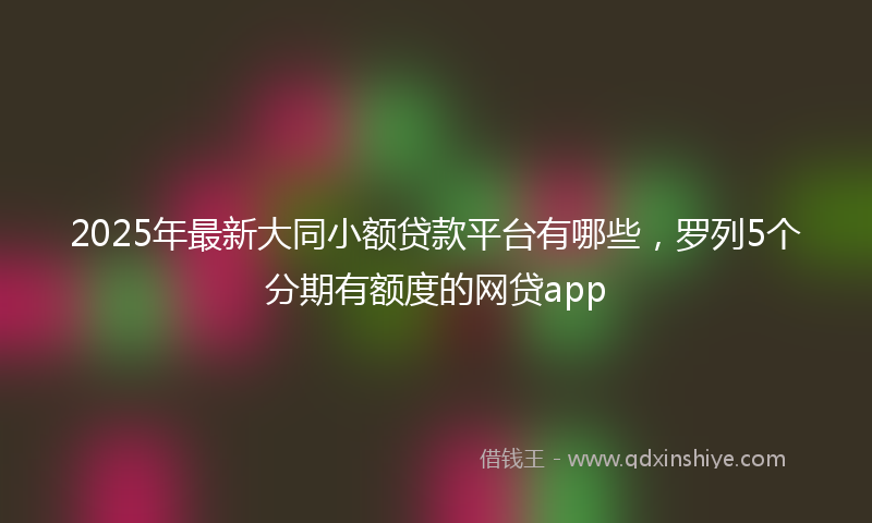 2025年最新大同小额贷款平台有哪些，罗列5个分期有额度的网贷app