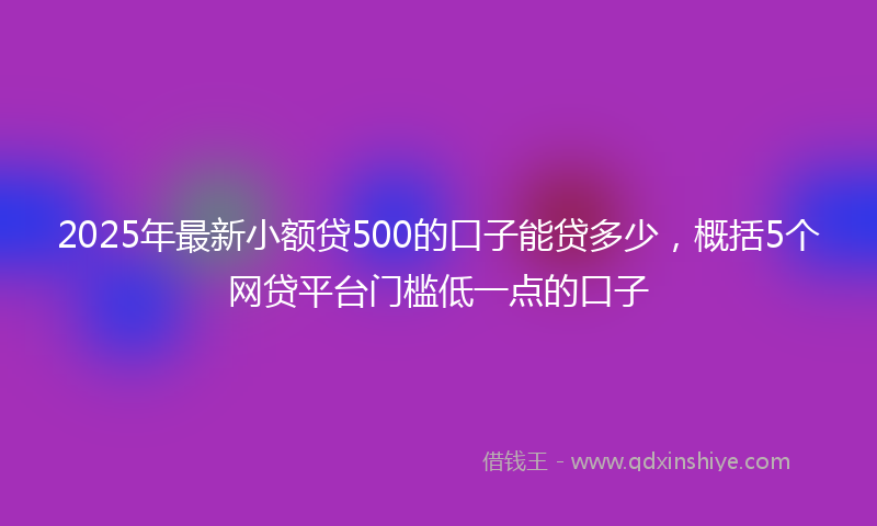 2025年最新小额贷500的口子能贷多少，概括5个网贷平台门槛低一点的口子