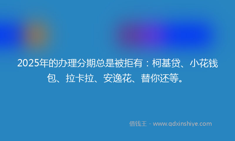 2025年的办理分期总是被拒有：柯基贷、小花钱包、拉卡拉、安逸花、替你还等。