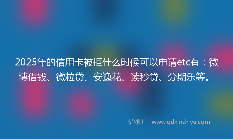 2025年的信用卡被拒什么时候可以申请etc有：微博借钱、微粒贷、安逸花、读秒贷、分期乐等。