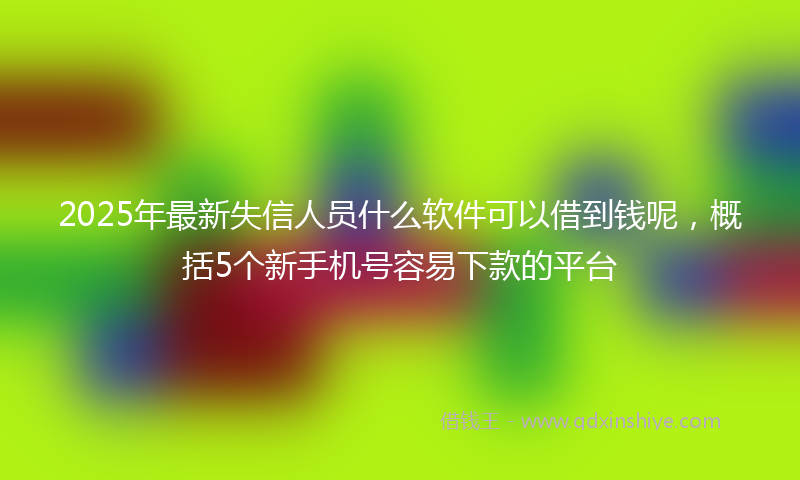 2025年最新失信人员什么软件可以借到钱呢，概括5个新手机号容易下款的平台