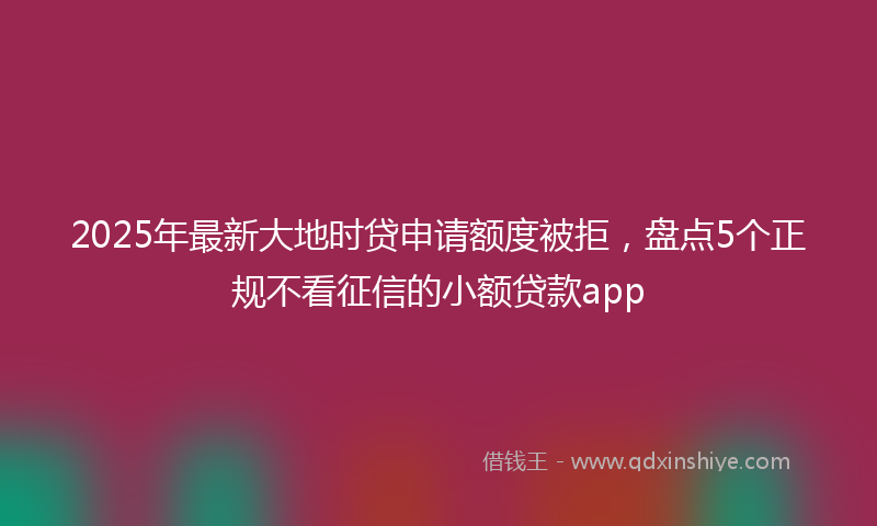 2025年最新大地时贷申请额度被拒，盘点5个正规不看征信的小额贷款app