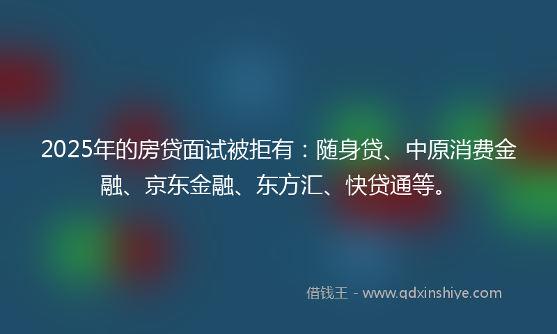 2025年的房贷面试被拒有：随身贷、中原消费金融、京东金融、东方汇、快贷通等。