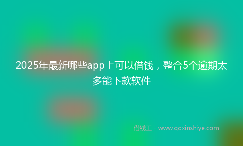 2025年最新哪些app上可以借钱，整合5个逾期太多能下款软件