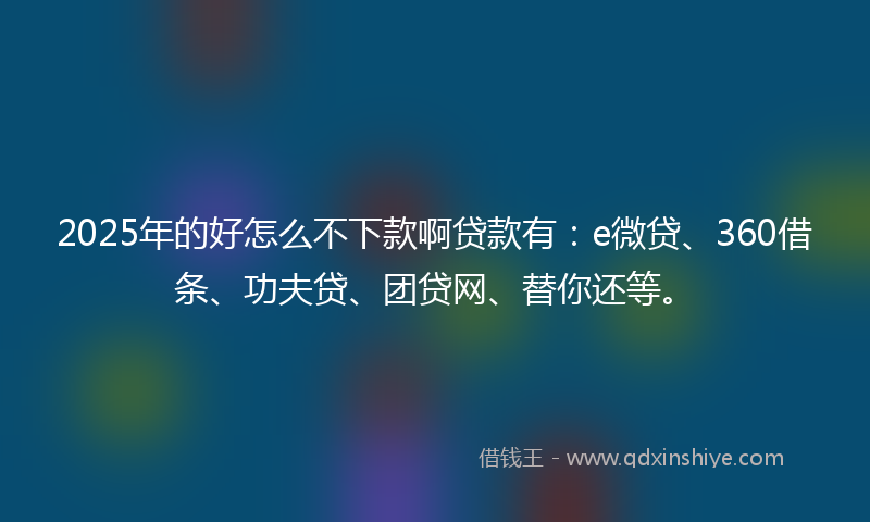 2025年的好怎么不下款啊贷款有：e微贷、360借条、功夫贷、团贷网、替你还等。