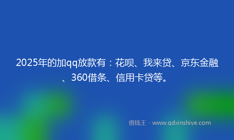2025年的加qq放款有：花呗、我来贷、京东金融、360借条、信用卡贷等。