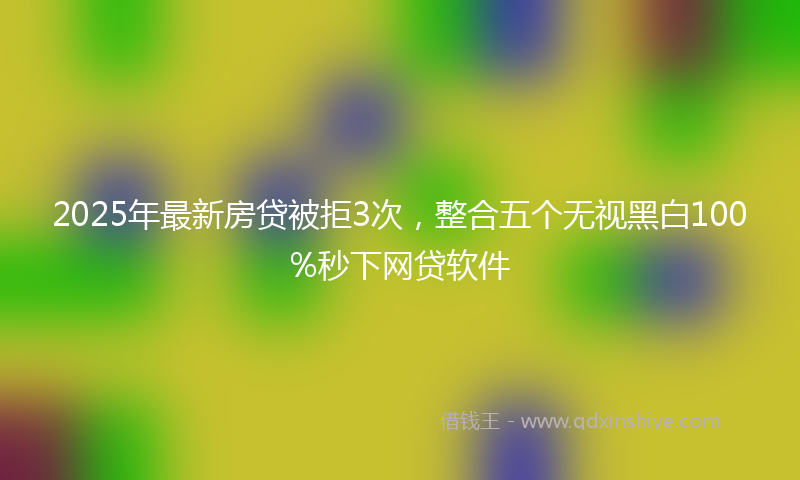 2025年最新房贷被拒3次，整合五个无视黑白100%秒下网贷软件