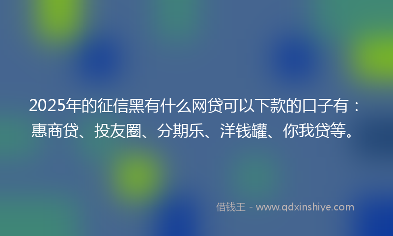 2025年的征信黑有什么网贷可以下款的口子有：惠商贷、投友圈、分期乐、洋钱罐、你我贷等。