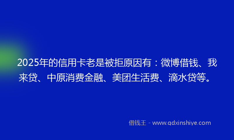2025年的信用卡老是被拒原因有：微博借钱、我来贷、中原消费金融、美团生活费、滴水贷等。