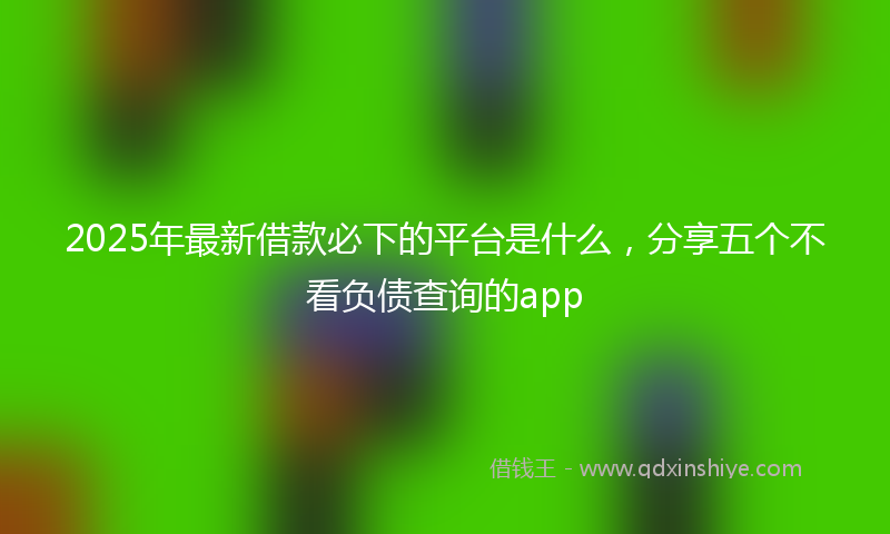 2025年最新借款必下的平台是什么，分享五个不看负债查询的app