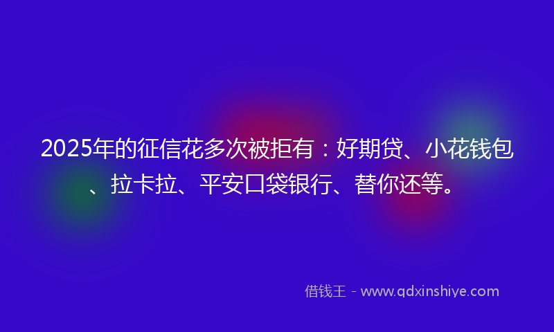 2025年的征信花多次被拒有：好期贷、小花钱包、拉卡拉、平安口袋银行、替你还等。