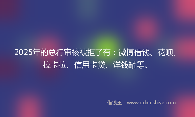 2025年的总行审核被拒了有：微博借钱、花呗、拉卡拉、信用卡贷、洋钱罐等。