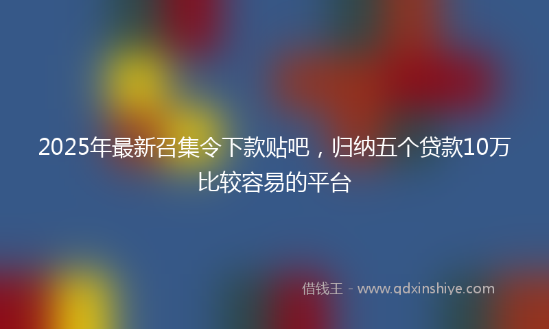 2025年最新召集令下款贴吧，归纳五个贷款10万比较容易的平台