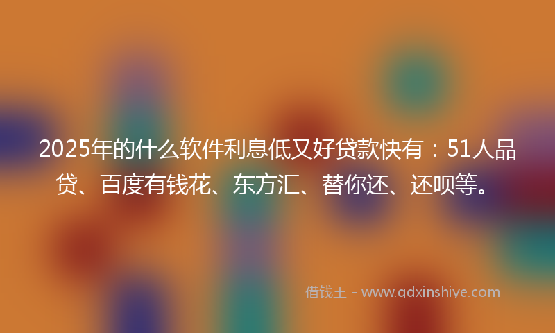2025年的什么软件利息低又好贷款快有：51人品贷、百度有钱花、东方汇、替你还、还呗等。