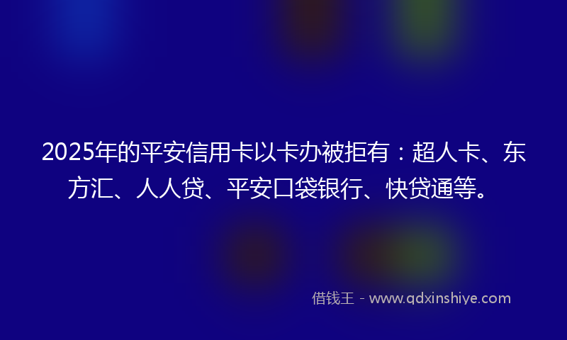 2025年的平安信用卡以卡办被拒有：超人卡、东方汇、人人贷、平安口袋银行、快贷通等。