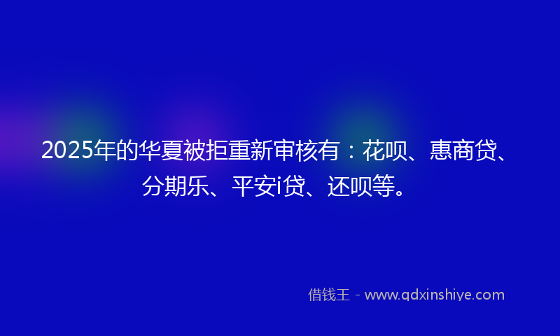 2025年的华夏被拒重新审核有：花呗、惠商贷、分期乐、平安i贷、还呗等。