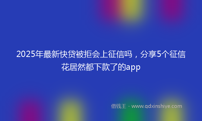2025年最新快贷被拒会上征信吗，分享5个征信花居然都下款了的app