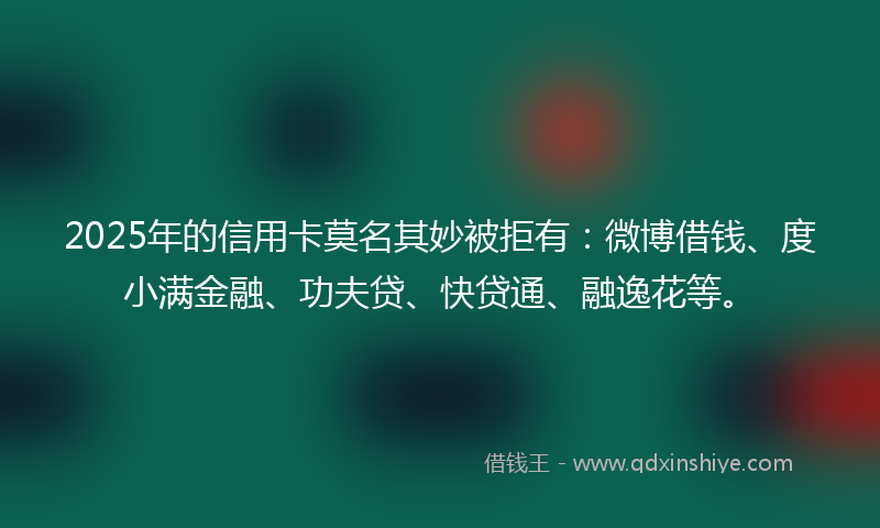 2025年的信用卡莫名其妙被拒有：微博借钱、度小满金融、功夫贷、快贷通、融逸花等。