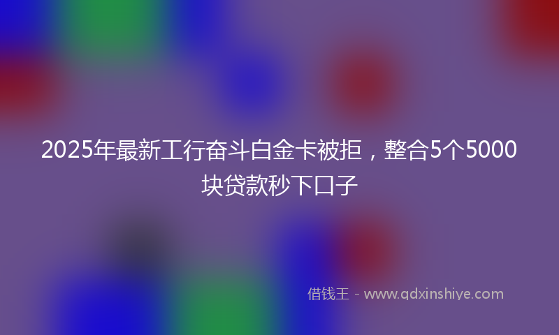 2025年最新工行奋斗白金卡被拒，整合5个5000块贷款秒下口子