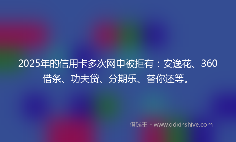 2025年的信用卡多次网申被拒有：安逸花、360借条、功夫贷、分期乐、替你还等。