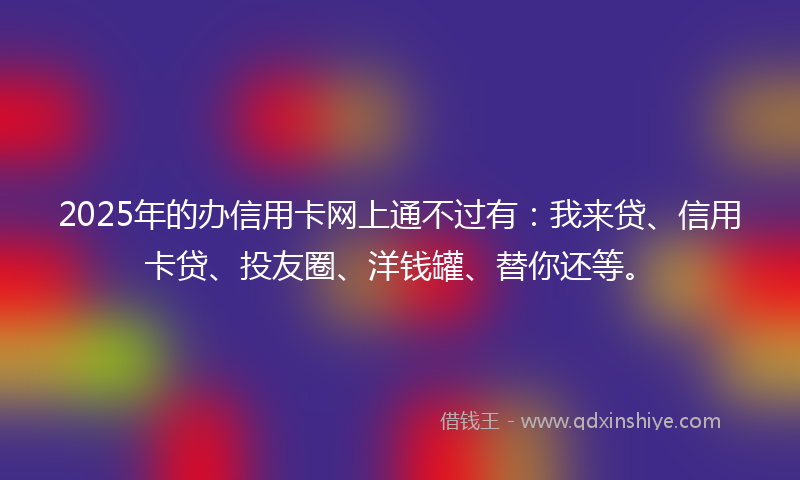 2025年的办信用卡网上通不过有：我来贷、信用卡贷、投友圈、洋钱罐、替你还等。
