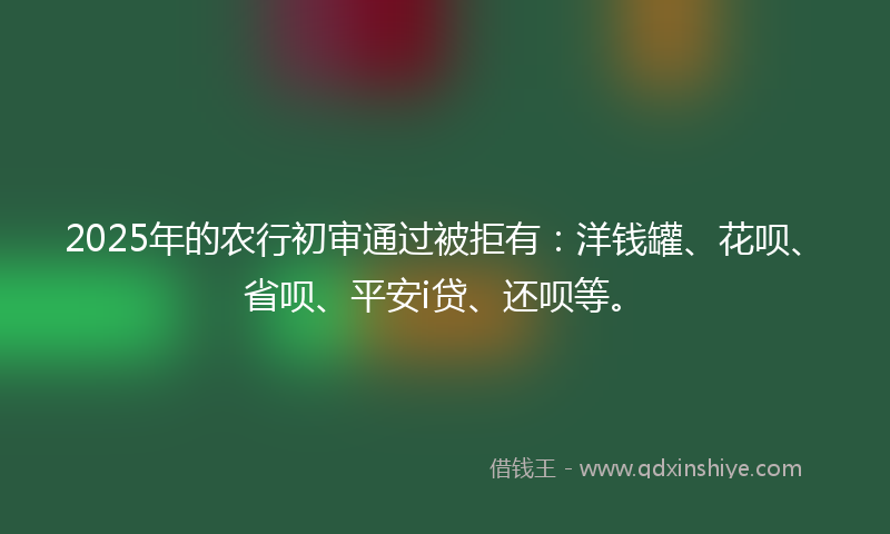 2025年的农行初审通过被拒有：洋钱罐、花呗、省呗、平安i贷、还呗等。