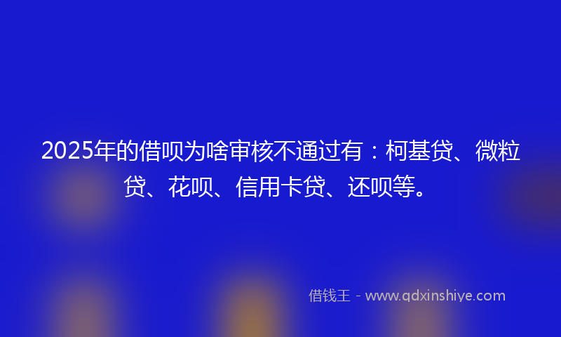 2025年的借呗为啥审核不通过有：柯基贷、微粒贷、花呗、信用卡贷、还呗等。