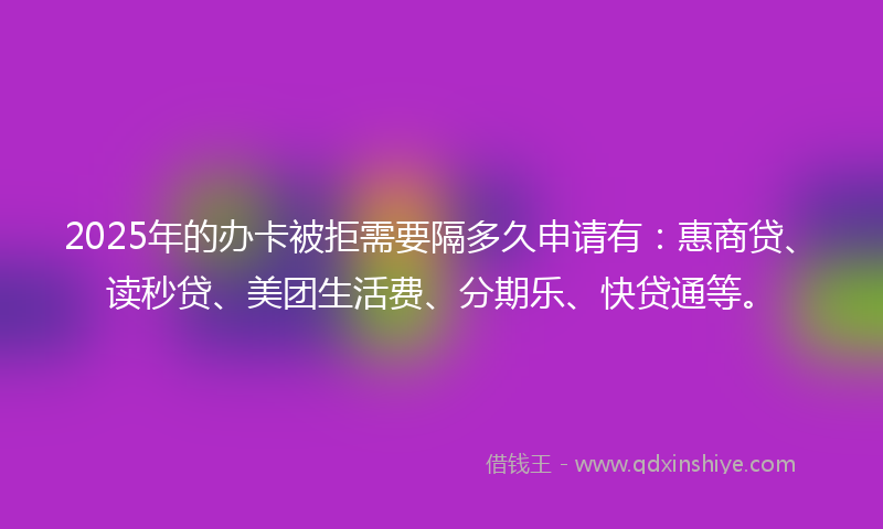 2025年的办卡被拒需要隔多久申请有：惠商贷、读秒贷、美团生活费、分期乐、快贷通等。