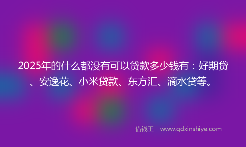 2025年的什么都没有可以贷款多少钱有：好期贷、安逸花、小米贷款、东方汇、滴水贷等。