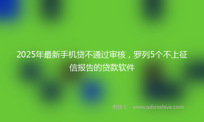 2025年最新手机贷不通过审核，罗列5个不上征信报告的贷款软件