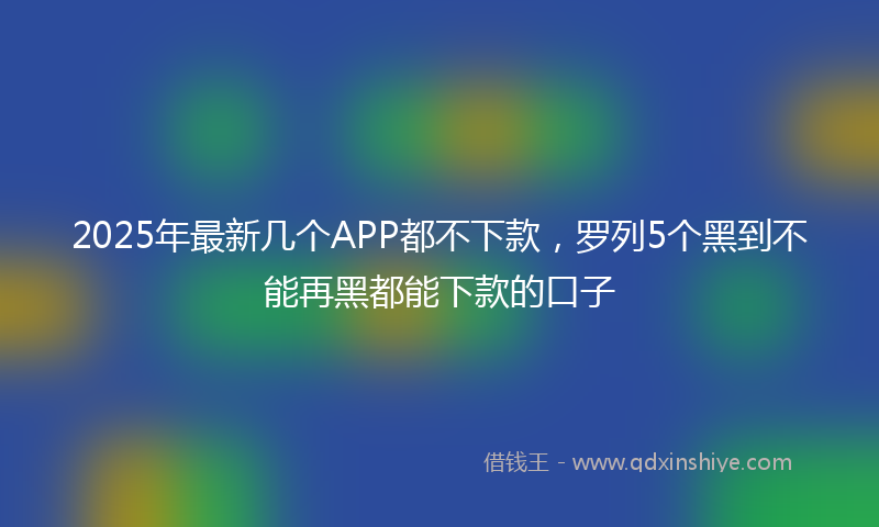 2025年最新几个APP都不下款，罗列5个黑到不能再黑都能下款的口子