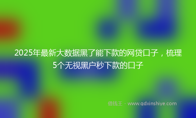 2025年最新大数据黑了能下款的网贷口子，梳理5个无视黑户秒下款的口子