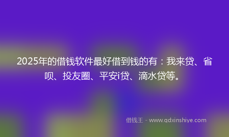 2025年的借钱软件最好借到钱的有：我来贷、省呗、投友圈、平安i贷、滴水贷等。