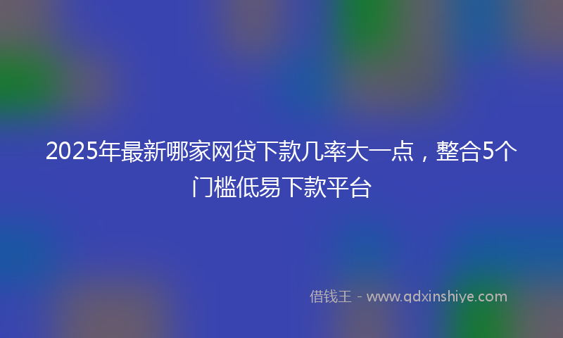 2025年最新哪家网贷下款几率大一点，整合5个门槛低易下款平台