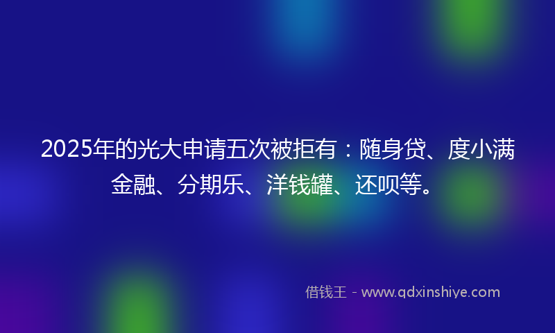 2025年的光大申请五次被拒有：随身贷、度小满金融、分期乐、洋钱罐、还呗等。