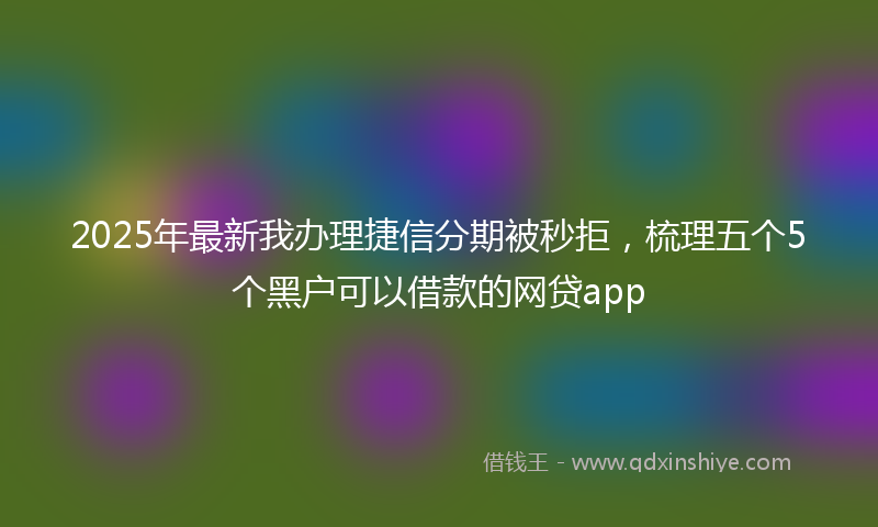 2025年最新我办理捷信分期被秒拒，梳理五个5个黑户可以借款的网贷app