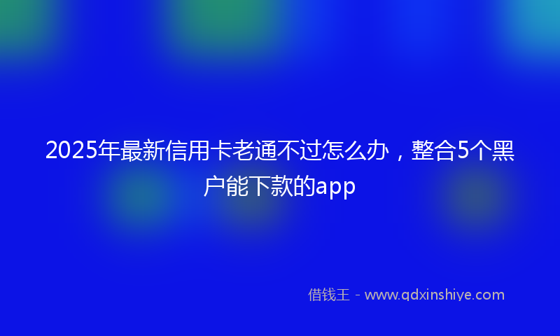 2025年最新信用卡老通不过怎么办，整合5个黑户能下款的app