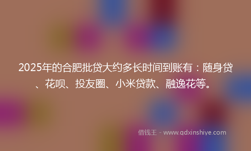 2025年的合肥批贷大约多长时间到账有：随身贷、花呗、投友圈、小米贷款、融逸花等。