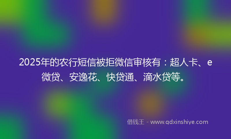 2025年的农行短信被拒微信审核有：超人卡、e微贷、安逸花、快贷通、滴水贷等。