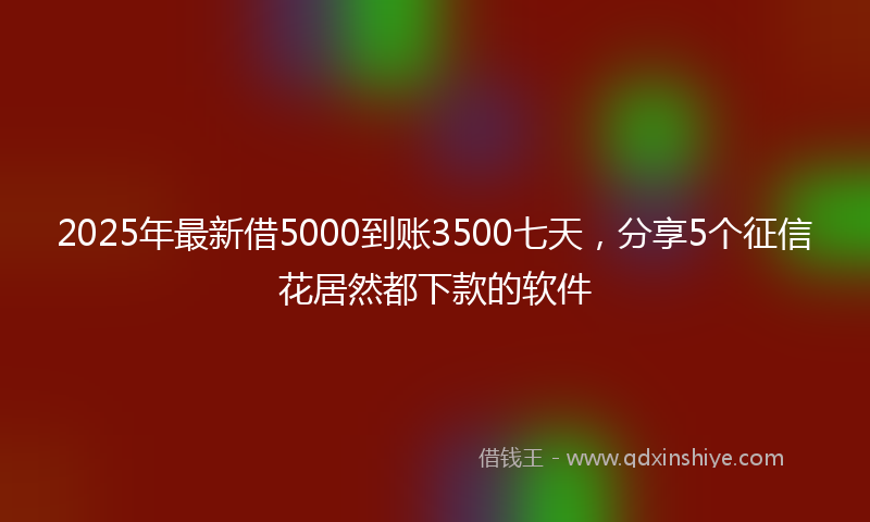 2025年最新借5000到账3500七天，分享5个征信花居然都下款的软件
