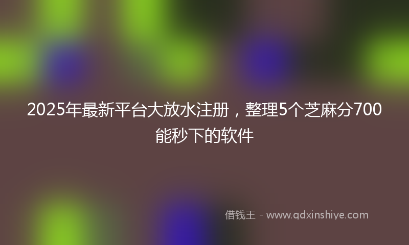 2025年最新平台大放水注册，整理5个芝麻分700能秒下的软件