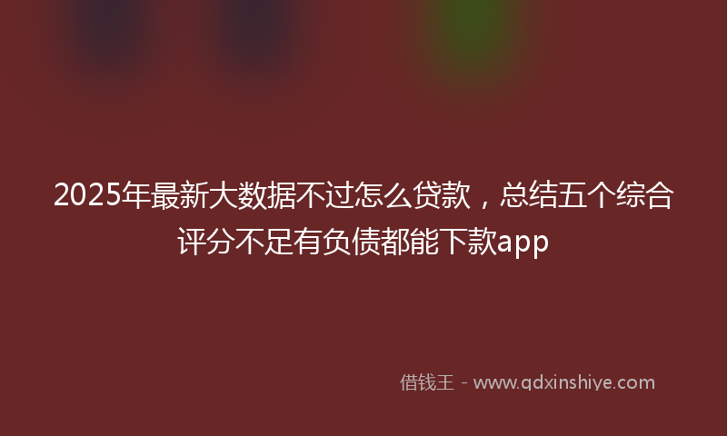 2025年最新大数据不过怎么贷款，总结五个综合评分不足有负债都能下款app
