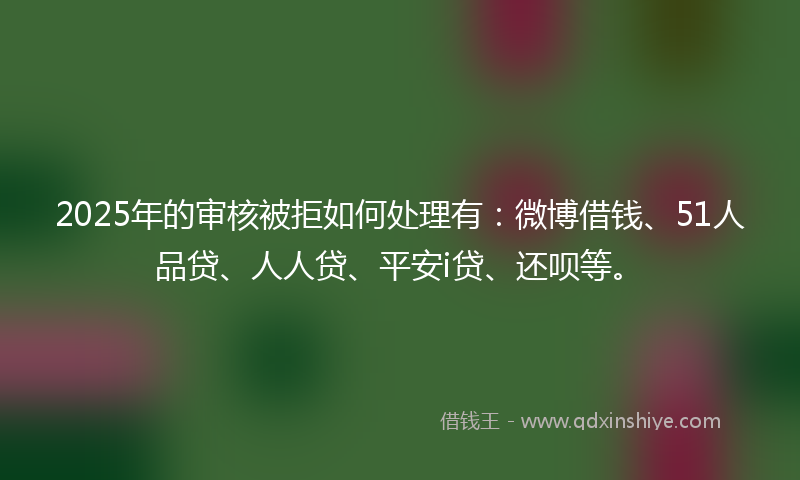 2025年的审核被拒如何处理有：微博借钱、51人品贷、人人贷、平安i贷、还呗等。