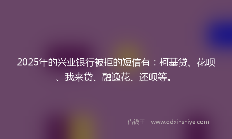 2025年的兴业银行被拒的短信有：柯基贷、花呗、我来贷、融逸花、还呗等。