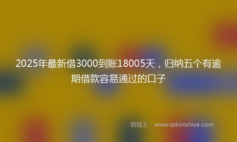 2025年最新借3000到账18005天，归纳五个有逾期借款容易通过的口子