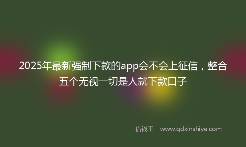 2025年最新强制下款的app会不会上征信，整合五个无视一切是人就下款口子