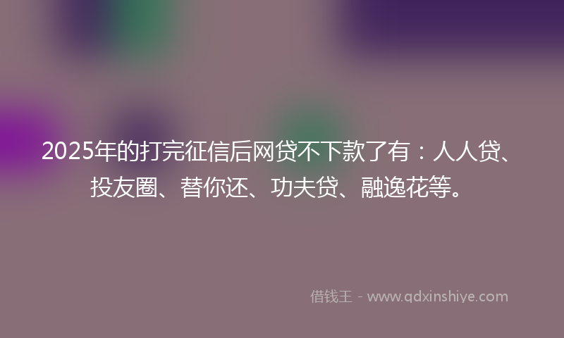 2025年的打完征信后网贷不下款了有：人人贷、投友圈、替你还、功夫贷、融逸花等。