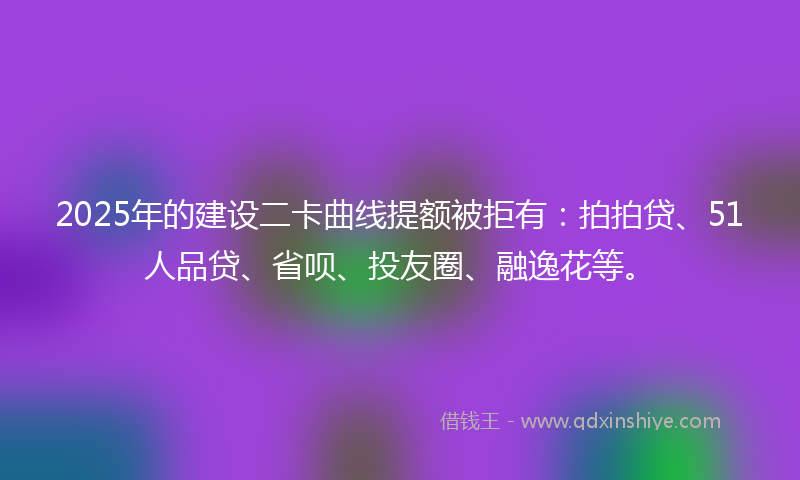 2025年的建设二卡曲线提额被拒有：拍拍贷、51人品贷、省呗、投友圈、融逸花等。