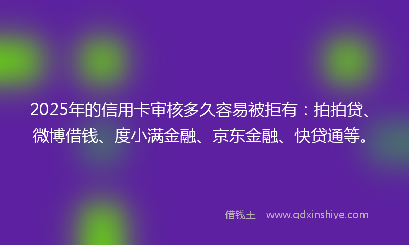 2025年的信用卡审核多久容易被拒有：拍拍贷、微博借钱、度小满金融、京东金融、快贷通等。