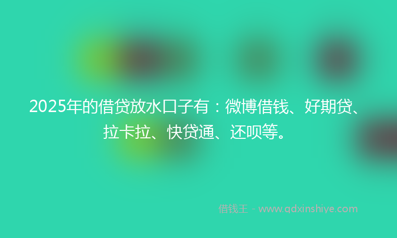2025年的借贷放水口子有：微博借钱、好期贷、拉卡拉、快贷通、还呗等。